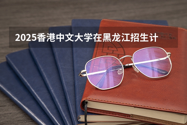 2025香港中文大学在黑龙江招生计划 招生人数预测