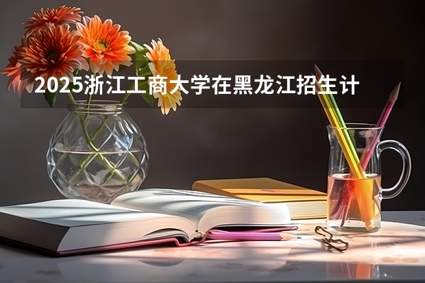 2025浙江工商大学在黑龙江招生计划 招生人数预测