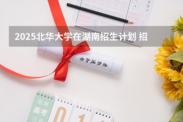 2025北华大学在湖南招生计划 招生人数预测