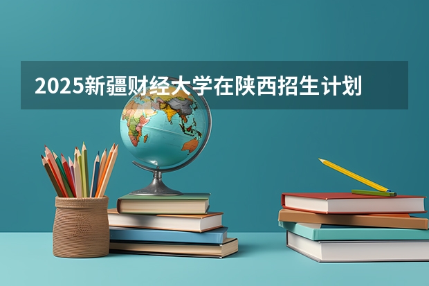 2025新疆财经大学在陕西招生计划 招生人数预测