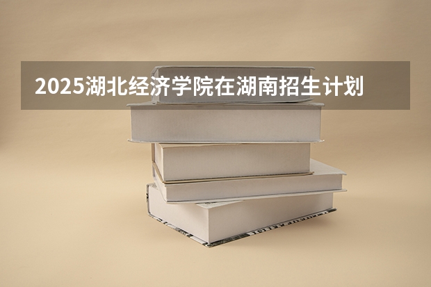 2025湖北经济学院在湖南招生计划 招生人数预测