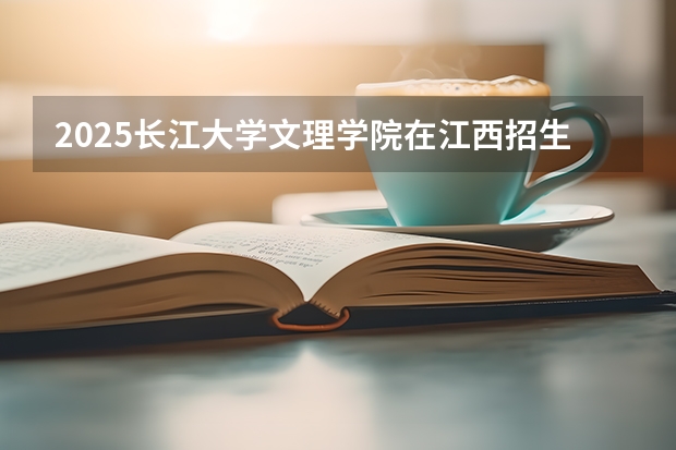 2025长江大学文理学院在江西招生计划 招生人数预测