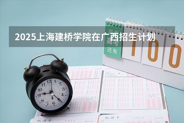 2025上海建桥学院在广西招生计划 招生人数预测