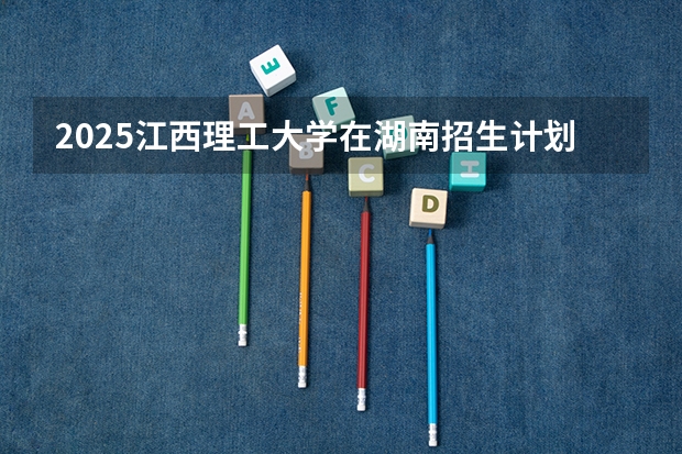 2025江西理工大学在湖南招生计划 招生人数预测