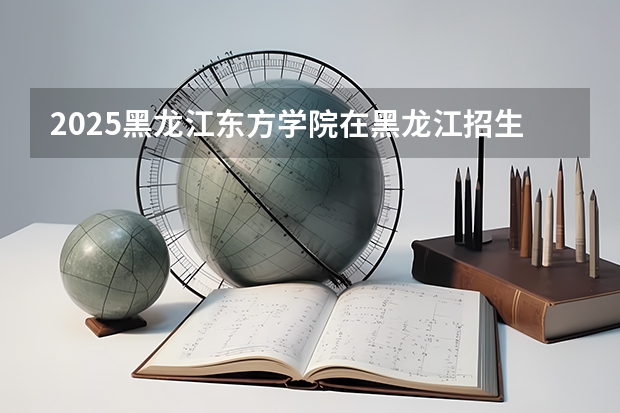 2025黑龙江东方学院在黑龙江招生计划 招生人数预测