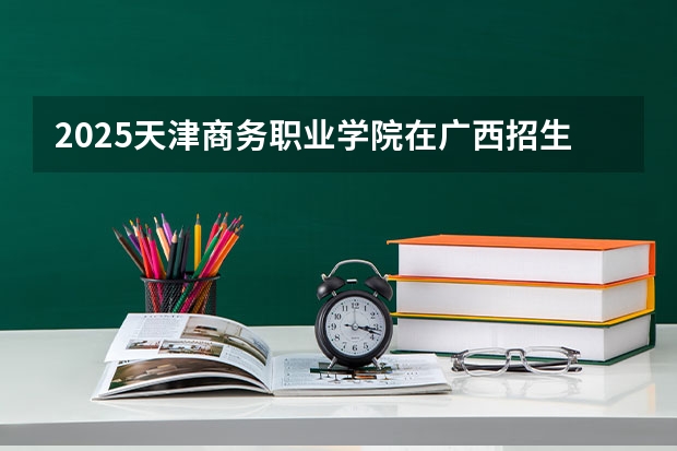 2025天津商务职业学院在广西招生计划 招生人数预测