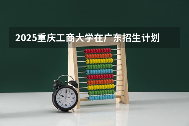 2025重庆工商大学在广东招生计划 招生人数预测