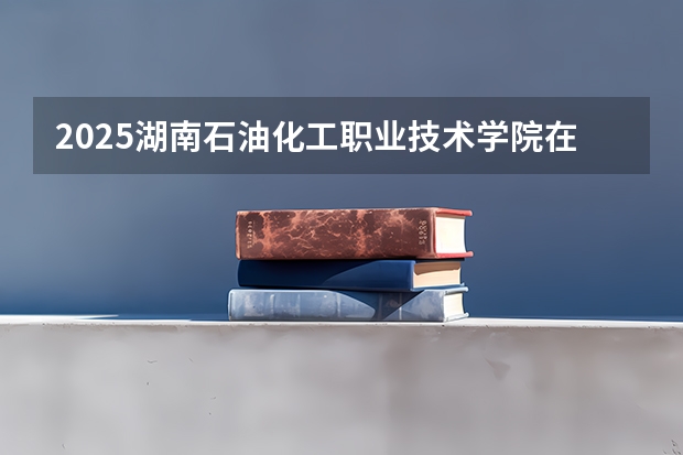2025湖南石油化工职业技术学院在四川招生计划 招生人数预测