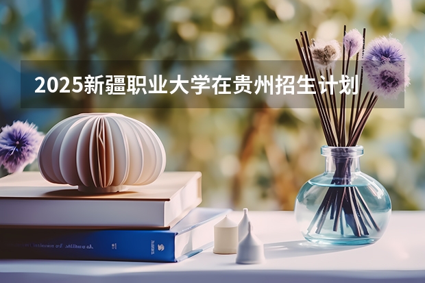 2025新疆职业大学在贵州招生计划 招生人数预测