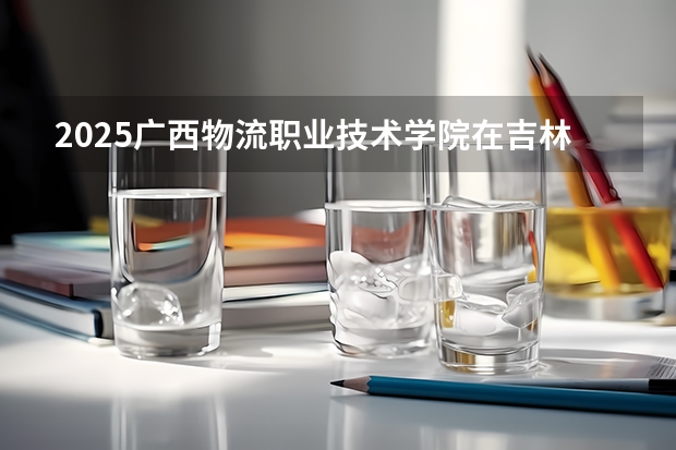2025广西物流职业技术学院在吉林招生计划 招生人数预测