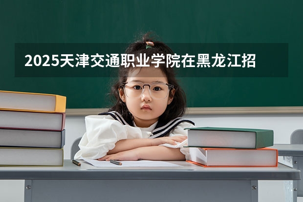 2025天津交通职业学院在黑龙江招生计划 招生人数预测