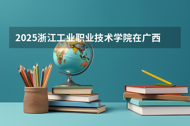 2025浙江工业职业技术学院在广西招生计划 招生人数预测