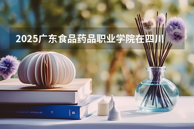 2025广东食品药品职业学院在四川招生计划 招生人数预测