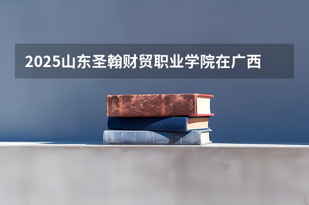 2025山东圣翰财贸职业学院在广西招生计划 招生人数预测