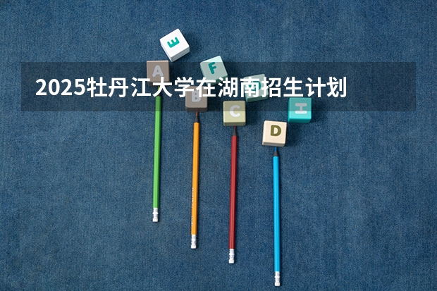 2025牡丹江大学在湖南招生计划 招生人数预测