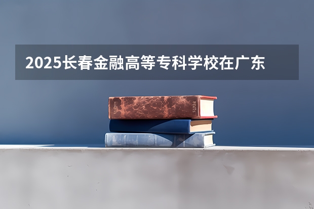 2025长春金融高等专科学校在广东招生计划 招生人数预测