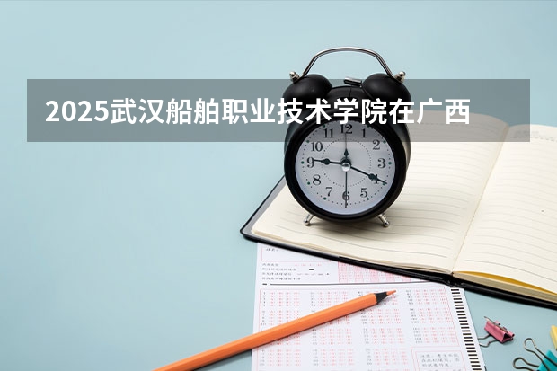 2025武汉船舶职业技术学院在广西招生计划 招生人数预测