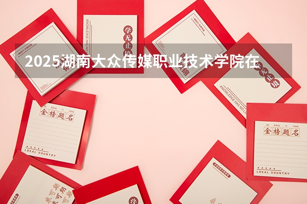 2025湖南大众传媒职业技术学院在广西招生计划 招生人数预测