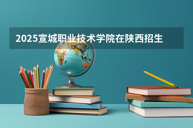 2025宣城职业技术学院在陕西招生计划 招生人数预测