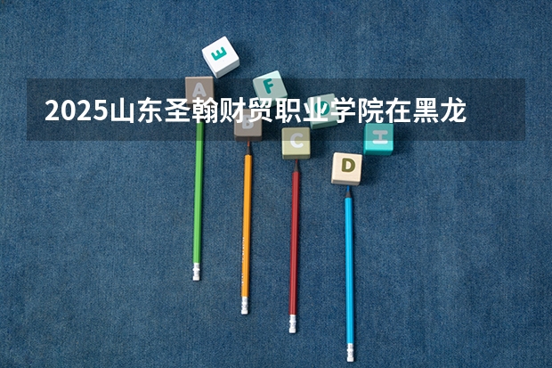 2025山东圣翰财贸职业学院在黑龙江招生计划 招生人数预测