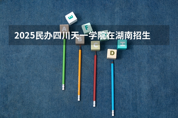 2025民办四川天一学院在湖南招生计划 招生人数预测