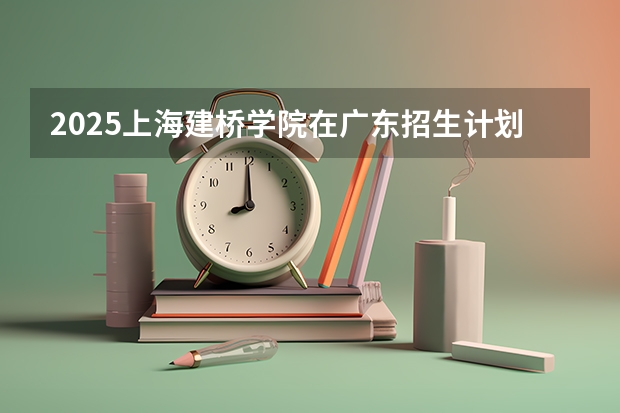 2025上海建桥学院在广东招生计划 招生人数预测
