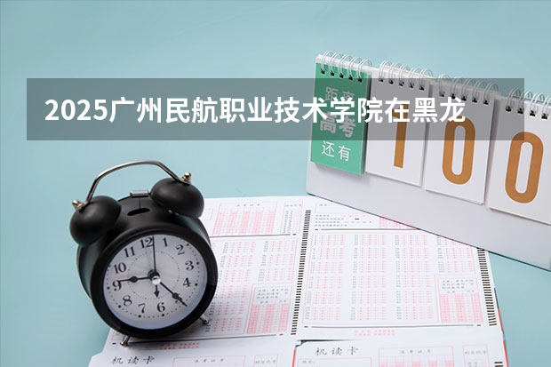 2025广州民航职业技术学院在黑龙江招生计划 招生人数预测