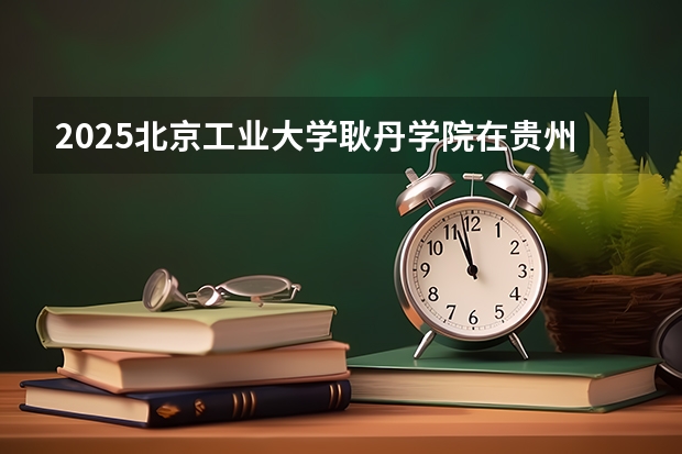 2025北京工业大学耿丹学院在贵州招生计划 招生人数预测