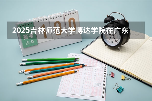 2025吉林师范大学博达学院在广东招生计划 招生人数预测