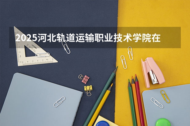 2025河北轨道运输职业技术学院在江西招生计划 招生人数预测