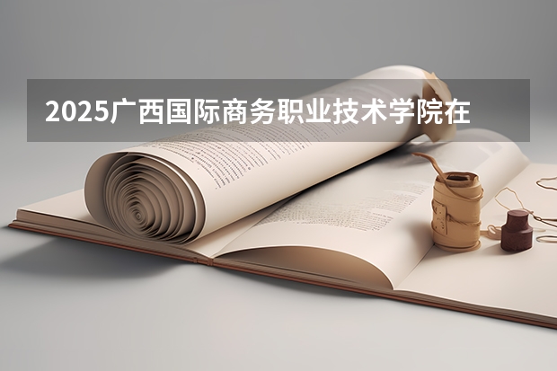 2025广西国际商务职业技术学院在广西招生计划 招生人数预测