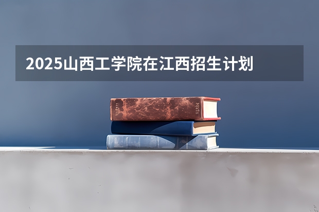 2025山西工学院在江西招生计划 招生人数预测
