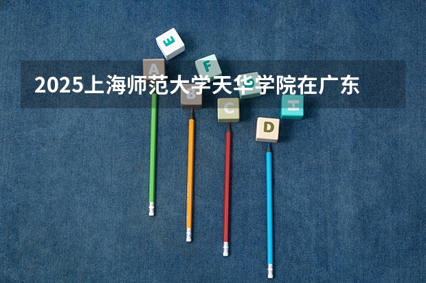 2025上海师范大学天华学院在广东招生计划 招生人数预测
