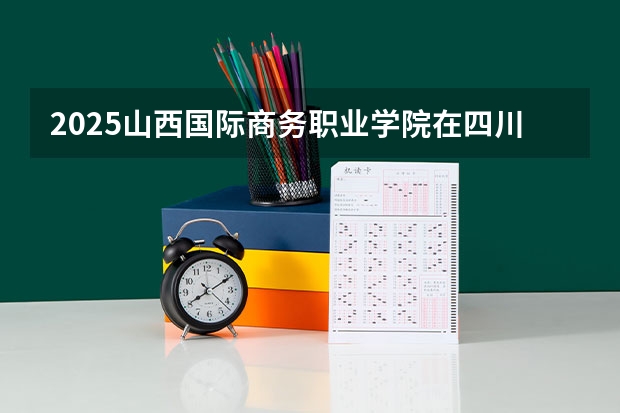 2025山西国际商务职业学院在四川招生计划 招生人数预测