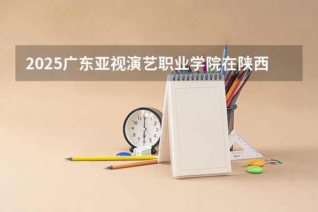 2025广东亚视演艺职业学院在陕西招生计划 招生人数预测