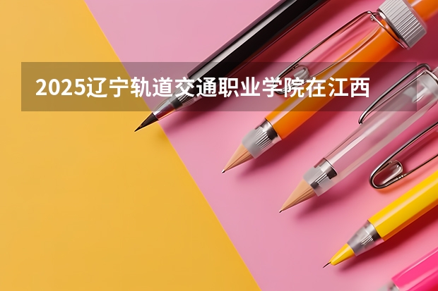 2025辽宁轨道交通职业学院在江西招生计划 招生人数预测