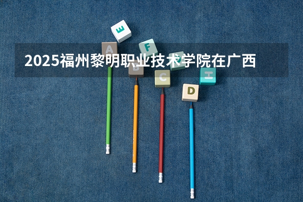 2025福州黎明职业技术学院在广西招生计划 招生人数预测