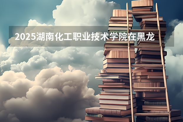 2025湖南化工职业技术学院在黑龙江招生计划 招生人数预测