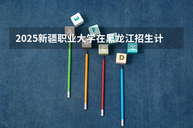 2025新疆职业大学在黑龙江招生计划 招生人数预测