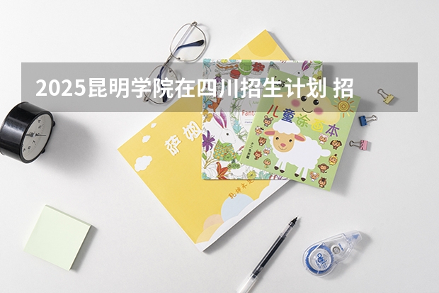 2025昆明学院在四川招生计划 招生人数预测
