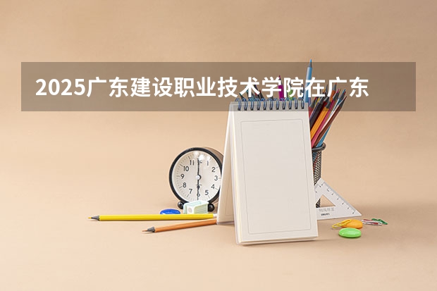 2025广东建设职业技术学院在广东招生计划 招生人数预测