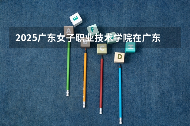 2025广东女子职业技术学院在广东招生计划 招生人数预测