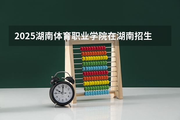 2025湖南体育职业学院在湖南招生计划 招生人数预测
