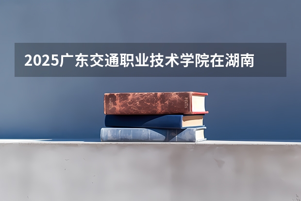 2025广东交通职业技术学院在湖南招生计划 招生人数预测