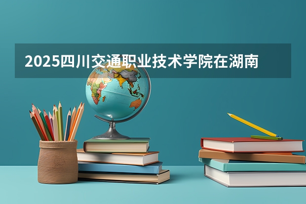 2025四川交通职业技术学院在湖南招生计划 招生人数预测