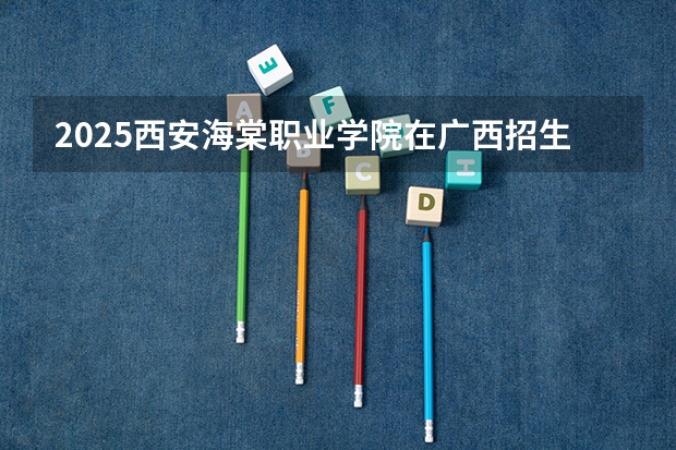 2025西安海棠职业学院在广西招生计划 招生人数预测