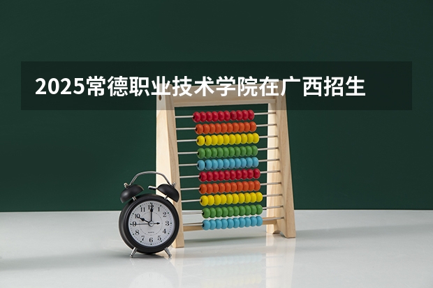 2025常德职业技术学院在广西招生计划 招生人数预测