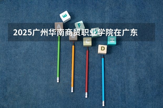 2025广州华南商贸职业学院在广东招生计划 招生人数预测