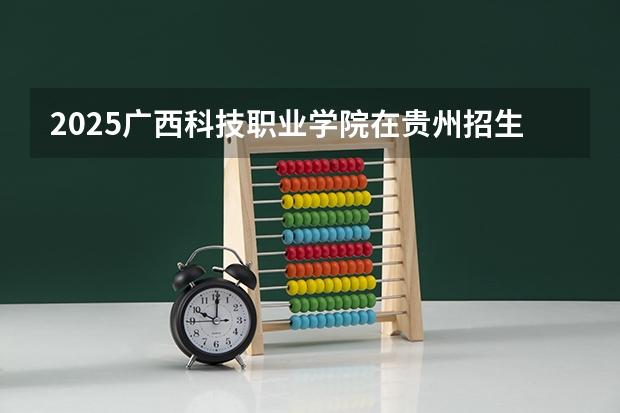 2025广西科技职业学院在贵州招生计划 招生人数预测