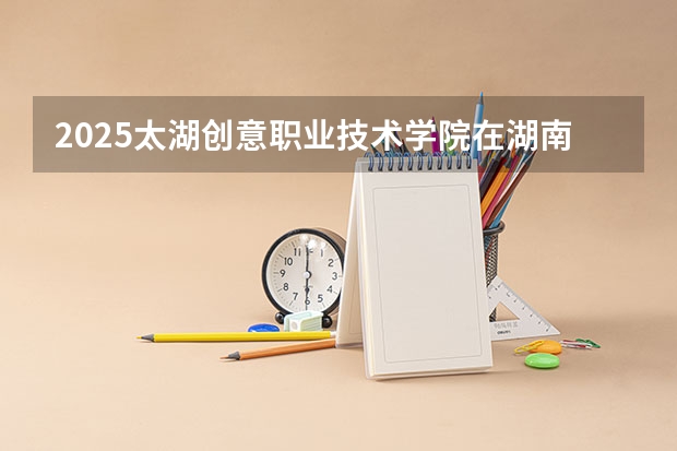2025太湖创意职业技术学院在湖南招生计划 招生人数预测